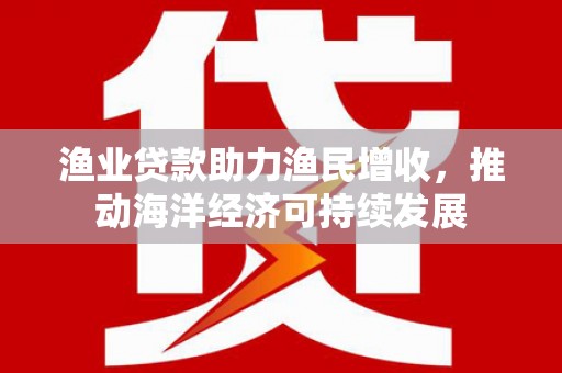 鹿草渔业贷款助力渔民增收，推动海洋经济可持续发展