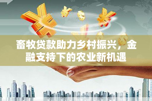 鹿草畜牧贷款助力乡村振兴，金融支持下的农业新机遇