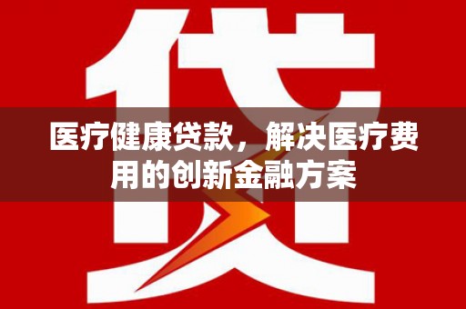 鹿草医疗健康贷款，解决医疗费用的创新金融方案